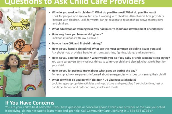 Questions to ask child care providers- why do you work with kids? What do you like most? least? What education have you had in early childhood development or childcare? How long have you been working here? Do you have CPR and first aid training How do you handle discipline? How do you comfort children? How do you let parents know about what goes on during the day? What activities do you do with children ?